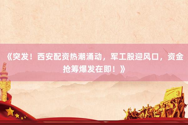《突发！西安配资热潮涌动，军工股迎风口，资金抢筹爆发在即！》