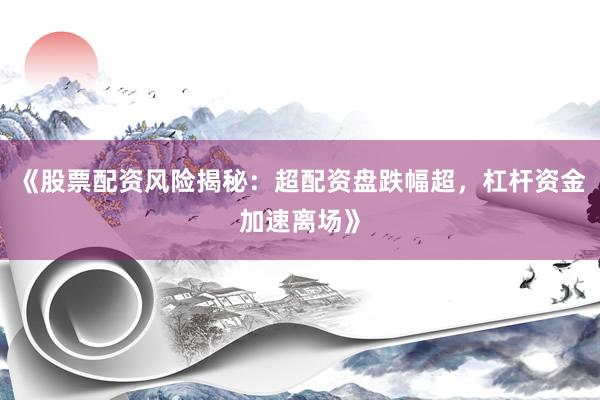 《股票配资风险揭秘：超配资盘跌幅超，杠杆资金加速离场》