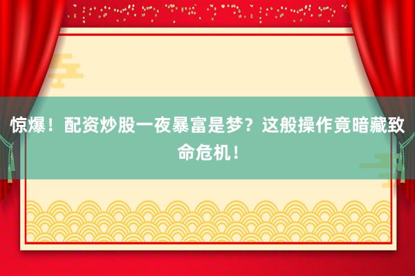 惊爆！配资炒股一夜暴富是梦？这般操作竟暗藏致命危机！