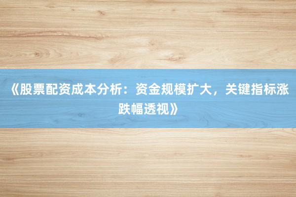 《股票配资成本分析：资金规模扩大，关键指标涨跌幅透视》