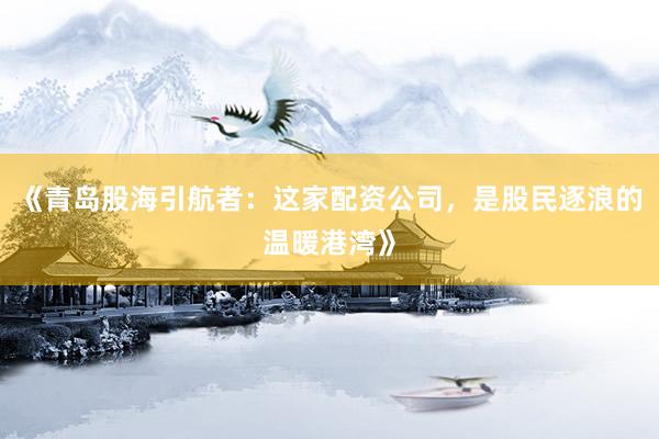 《青岛股海引航者：这家配资公司，是股民逐浪的温暖港湾》
