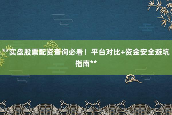 **实盘股票配资查询必看！平台对比+资金安全避坑指南**