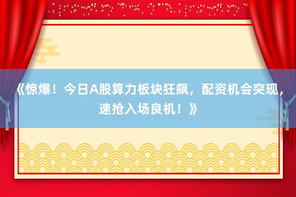 《惊爆！今日A股算力板块狂飙，配资机会突现，速抢入场良机！》