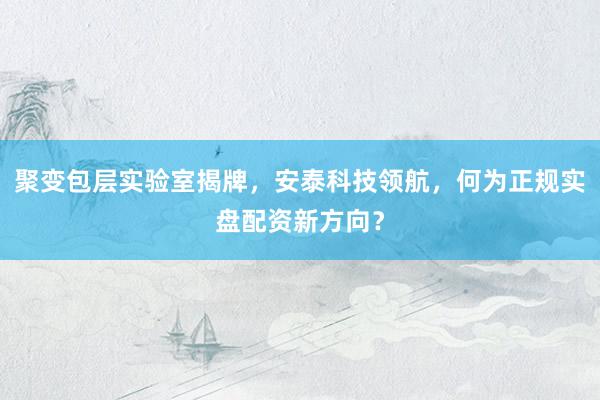 聚变包层实验室揭牌，安泰科技领航，何为正规实盘配资新方向？