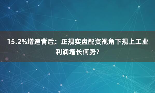 15.2%增速背后：正规实盘配资视角下规上工业利润增长何势？