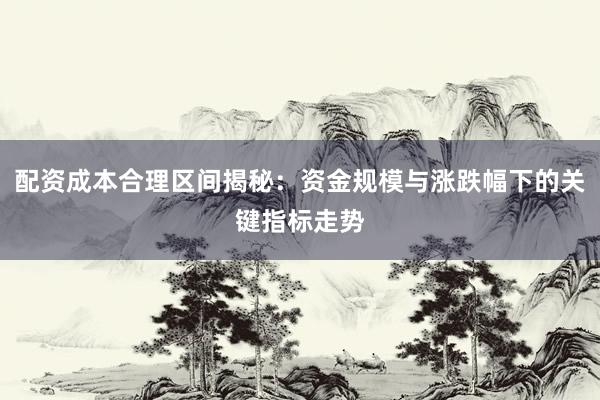 配资成本合理区间揭秘:资金规模与涨跌幅下的关键指标走势