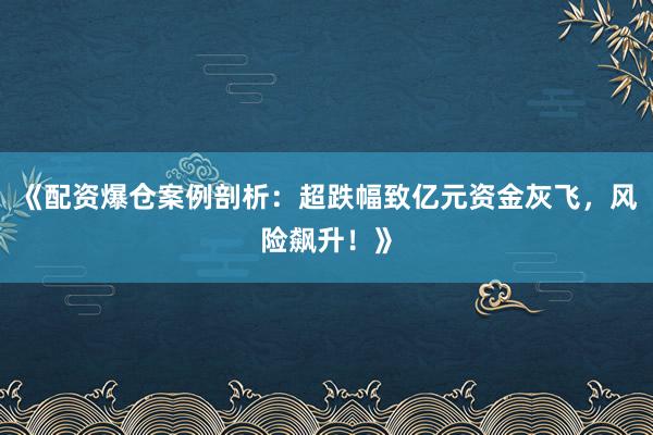 《配资爆仓案例剖析：超跌幅致亿元资金灰飞，风险飙升！》