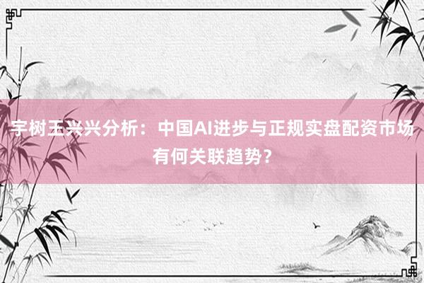 宇树王兴兴分析：中国AI进步与正规实盘配资市场有何关联趋势？