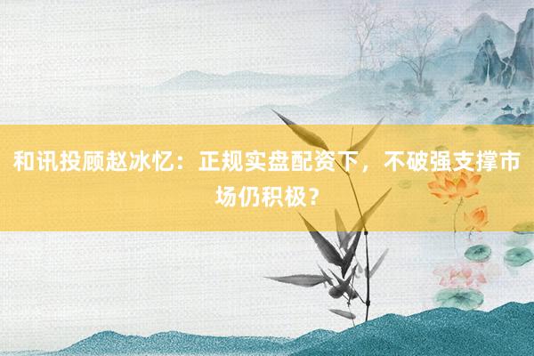 和讯投顾赵冰忆：正规实盘配资下，不破强支撑市场仍积极？