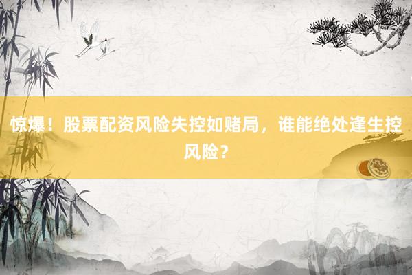 惊爆！股票配资风险失控如赌局，谁能绝处逢生控风险？