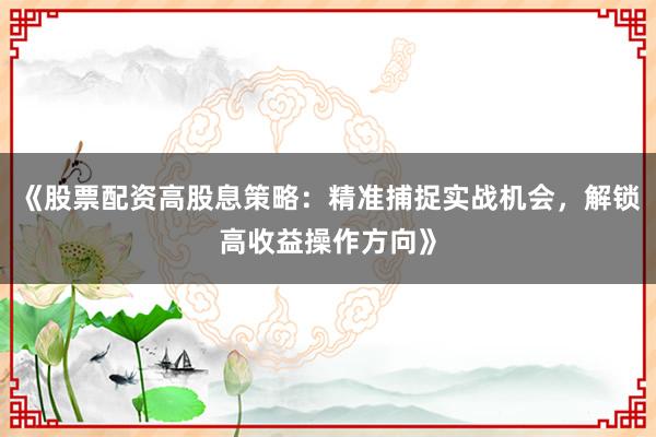 《股票配资高股息策略:精准捕捉实战机会,解锁高收益操作方向》