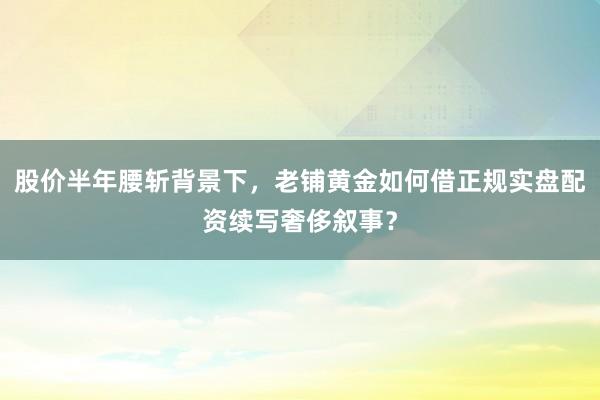 股价半年腰斩背景下，老铺黄金如何借正规实盘配资续写奢侈叙事？