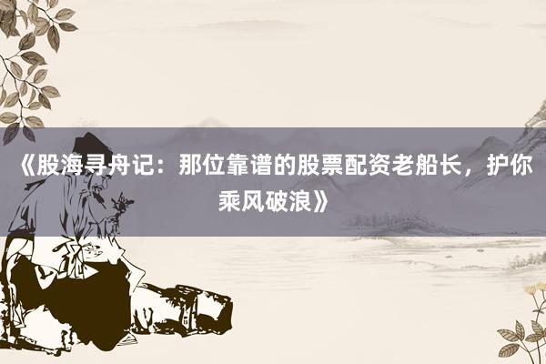 《股海寻舟记：那位靠谱的股票配资老船长，护你乘风破浪》