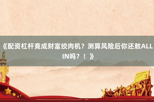 《配资杠杆竟成财富绞肉机？测算风险后你还敢ALL IN吗？！》