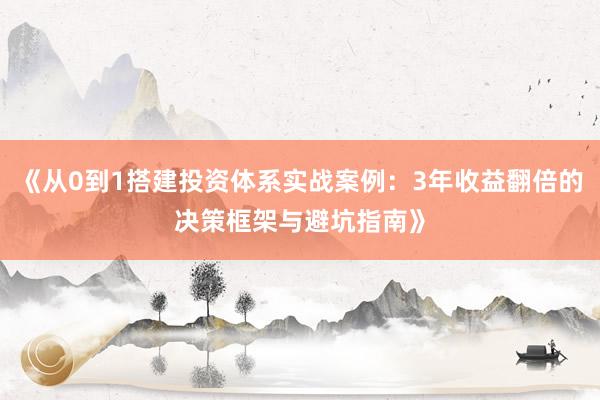 《从0到1搭建投资体系实战案例：3年收益翻倍的决策框架与避坑指南》