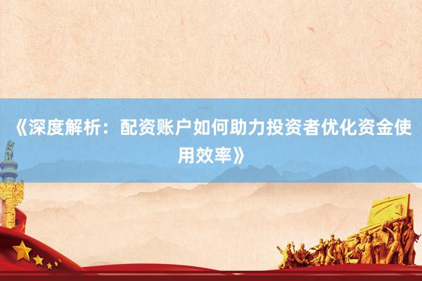 《深度解析：配资账户如何助力投资者优化资金使用效率》