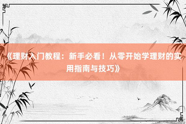 《理财入门教程:新手必看!从零开始学理财的实用指南与技巧》