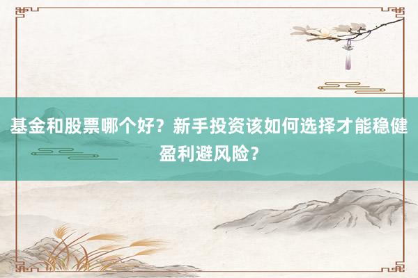 基金和股票哪个好？新手投资该如何选择才能稳健盈利避风险？