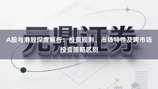 A股与港股深度解析：投资规则、市场特性及跨市场投资策略区别