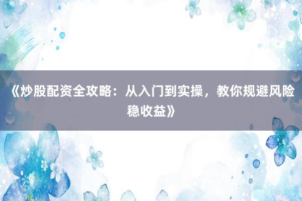 《炒股配资全攻略：从入门到实操，教你规避风险稳收益》