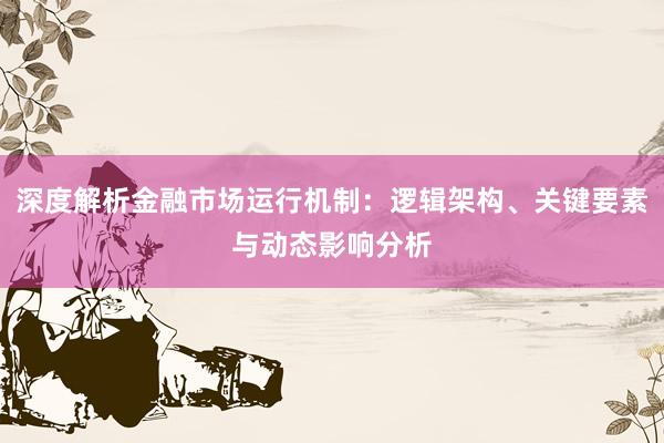 深度解析金融市场运行机制：逻辑架构、关键要素与动态影响分析