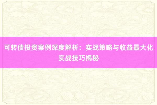 可转债投资案例深度解析：实战策略与收益最大化实战技巧揭秘