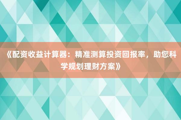 《配资收益计算器：精准测算投资回报率，助您科学规划理财方案》