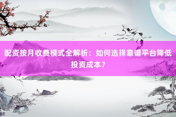 配资按月收费模式全解析：如何选择靠谱平台降低投资成本？