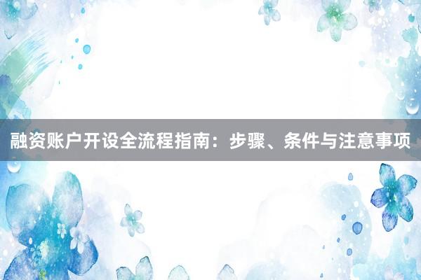 融资账户开设全流程指南：步骤、条件与注意事项