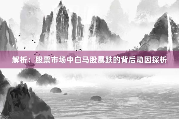 解析：股票市场中白马股暴跌的背后动因探析