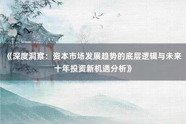 《深度洞察:资本市场发展趋势的底层逻辑与未来十年投资新机遇分析》