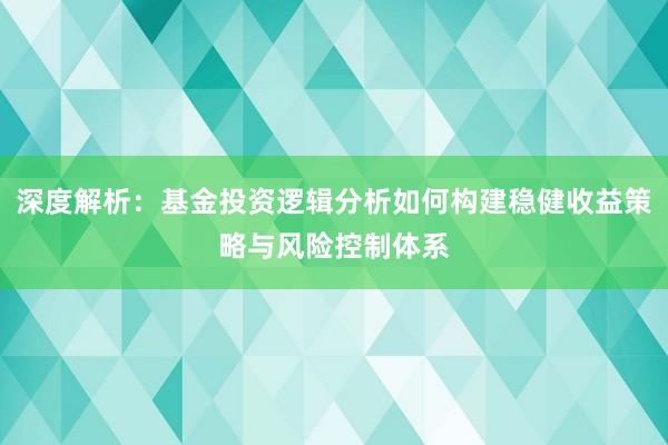 深度解析：基金投资逻辑分析如何构建稳健收益策略与风险控制体系