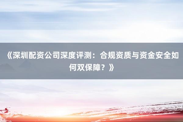 《深圳配资公司深度评测：合规资质与资金安全如何双保障？》