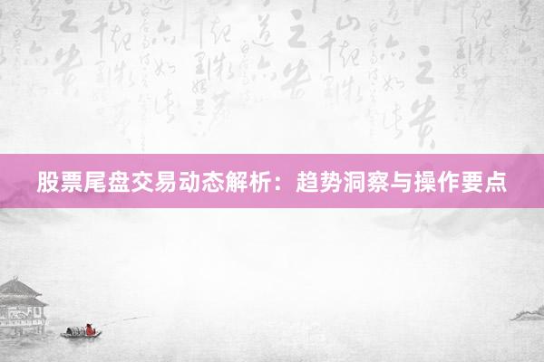 股票尾盘交易动态解析：趋势洞察与操作要点