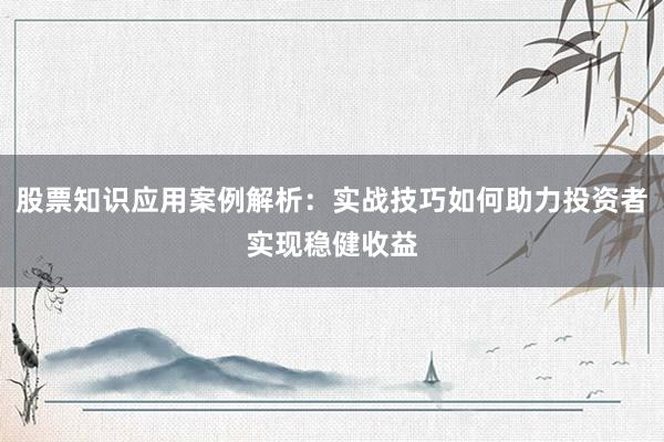 股票知识应用案例解析:实战技巧如何助力投资者实现稳健收益