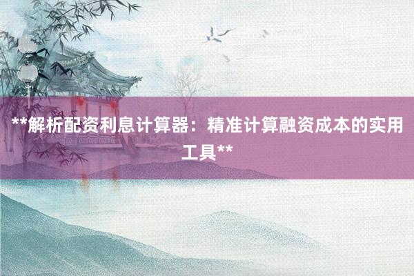 **解析配资利息计算器:精准计算融资成本的实用工具**