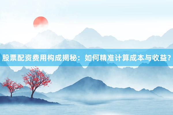 股票配资费用构成揭秘：如何精准计算成本与收益？