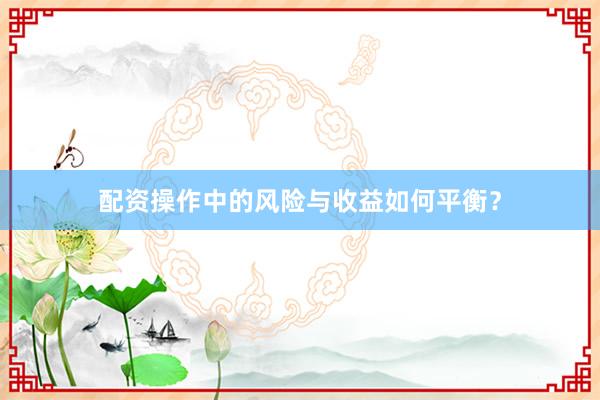 配资操作中的风险与收益如何平衡？