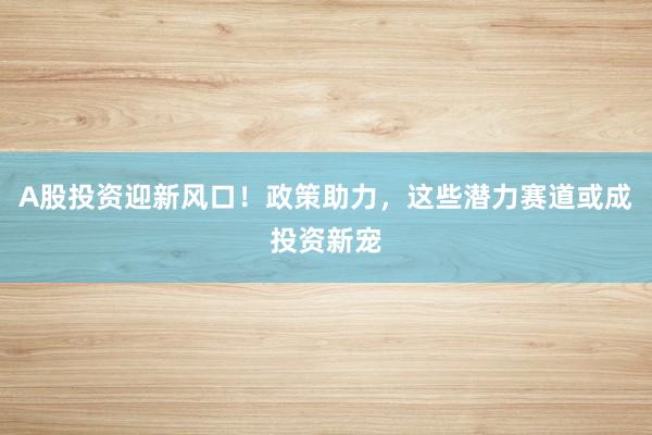 A股投资迎新风口！政策助力，这些潜力赛道或成投资新宠