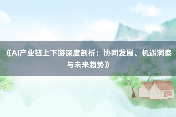 《AI产业链上下游深度剖析:协同发展、机遇洞察与未来趋势》