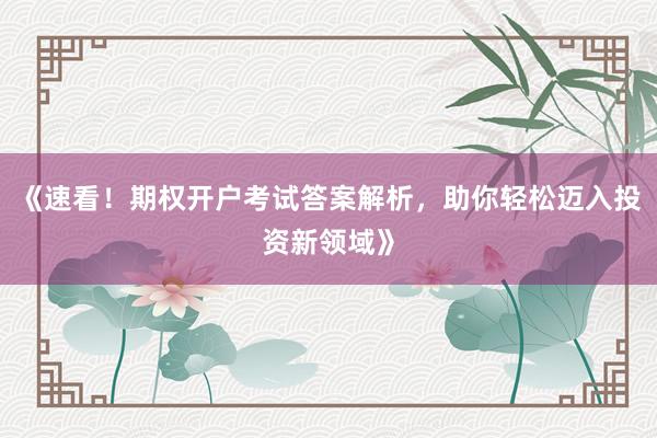 《速看！期权开户考试答案解析，助你轻松迈入投资新领域》