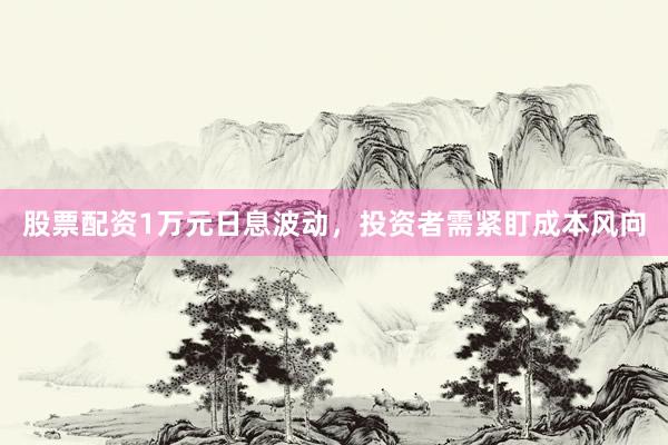 股票配资1万元日息波动，投资者需紧盯成本风向