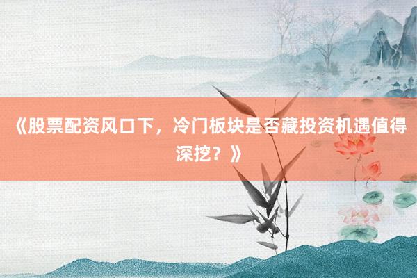 《股票配资风口下，冷门板块是否藏投资机遇值得深挖？》