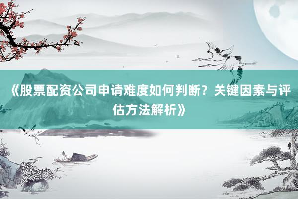 《股票配资公司申请难度如何判断？关键因素与评估方法解析》