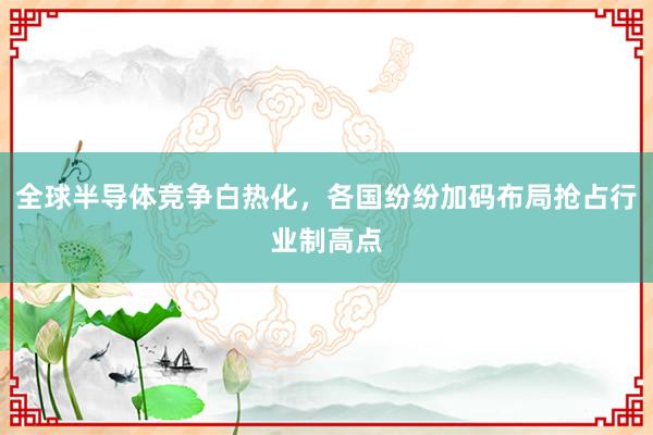 全球半导体竞争白热化,各国纷纷加码布局抢占行业制高点