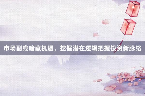 市场副线暗藏机遇,挖掘潜在逻辑把握投资新脉络