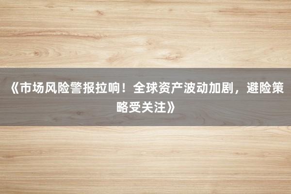 《市场风险警报拉响！全球资产波动加剧，避险策略受关注》