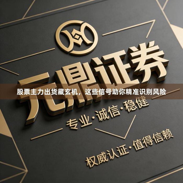 股票主力出货藏玄机，这些信号助你精准识别风险