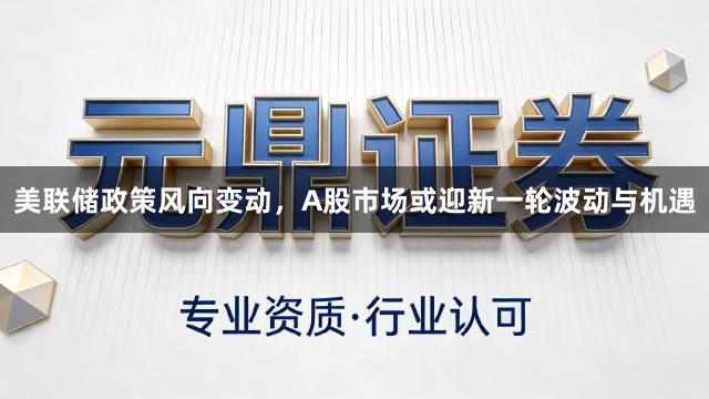 美联储政策风向变动，A股市场或迎新一轮波动与机遇