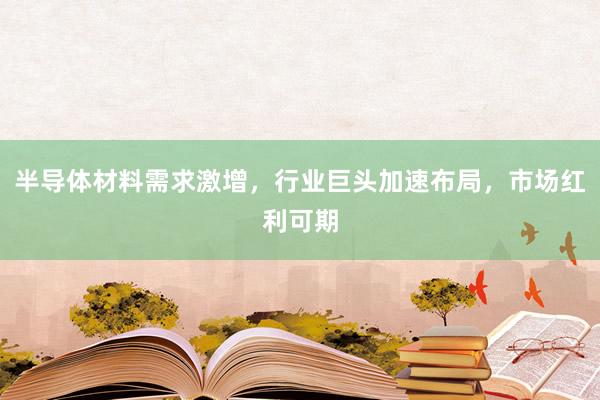 半导体材料需求激增，行业巨头加速布局，市场红利可期